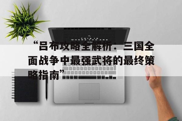 “吕布攻略全解析：三国全面战争中最强武将的最终策略指南”