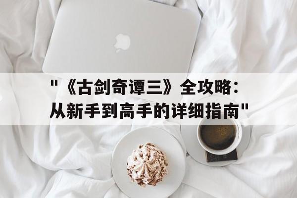 关于"《古剑奇谭三》全攻略：从新手到高手的详细指南"的信息