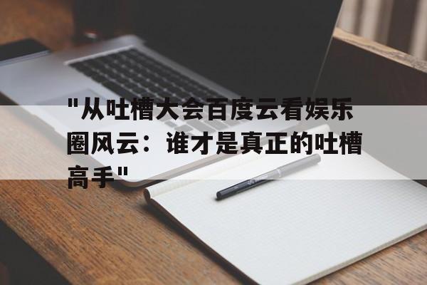 "从吐槽大会百度云看娱乐圈风云：谁才是真正的吐槽高手"