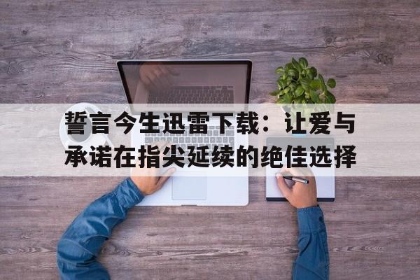 誓言今生迅雷下载：让爱与承诺在指尖延续的绝佳选择