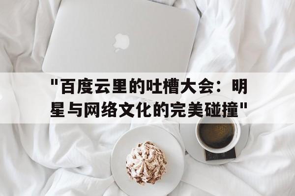 "百度云里的吐槽大会：明星与网络文化的完美碰撞"