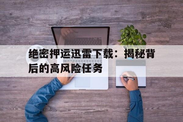 绝密押运迅雷下载：揭秘背后的高风险任务