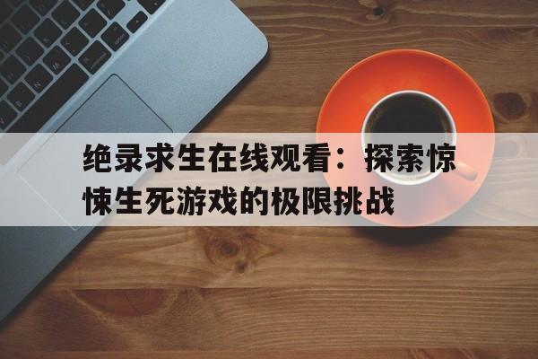 绝录求生在线观看：探索惊悚生死游戏的极限挑战