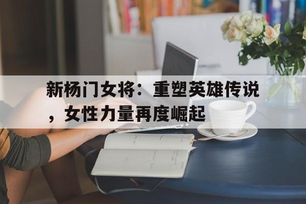 新杨门女将：重塑英雄传说，女性力量再度崛起