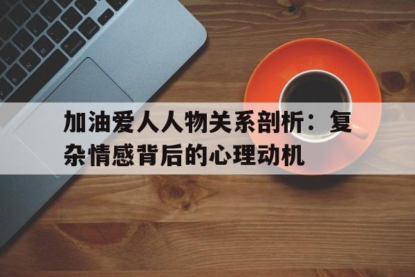 加油爱人人物关系剖析：复杂情感背后的心理动机