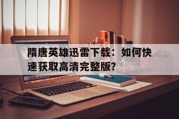 隋唐英雄迅雷下载：如何快速获取高清完整版？