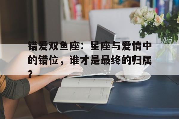 错爱双鱼座：星座与爱情中的错位，谁才是最终的归属？