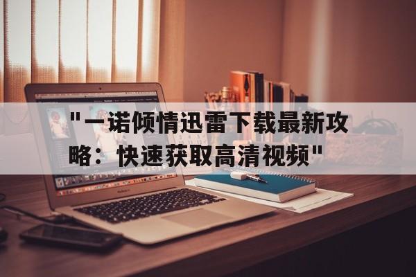 关于"一诺倾情迅雷下载最新攻略：快速获取高清视频"的信息