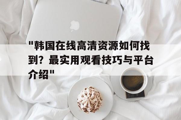 关于"韩国在线高清资源如何找到？最实用观看技巧与平台介绍"的信息