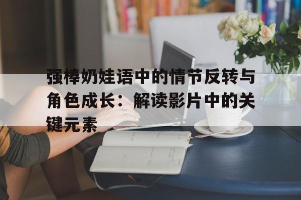 强棒奶娃语中的情节反转与角色成长：解读影片中的关键元素