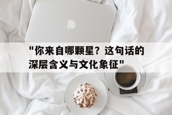 "你来自哪颗星？这句话的深层含义与文化象征"