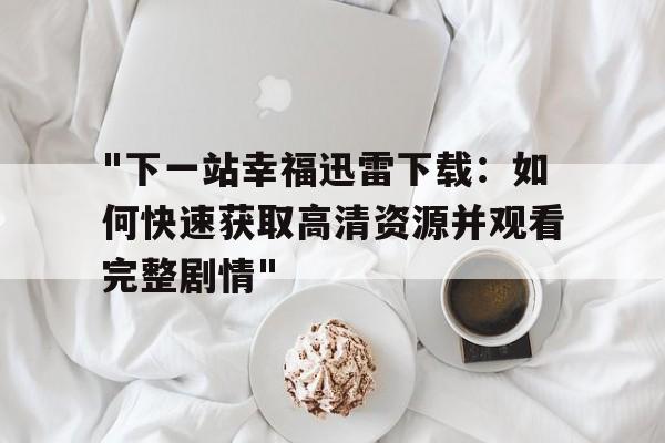 "下一站幸福迅雷下载：如何快速获取高清资源并观看完整剧情"