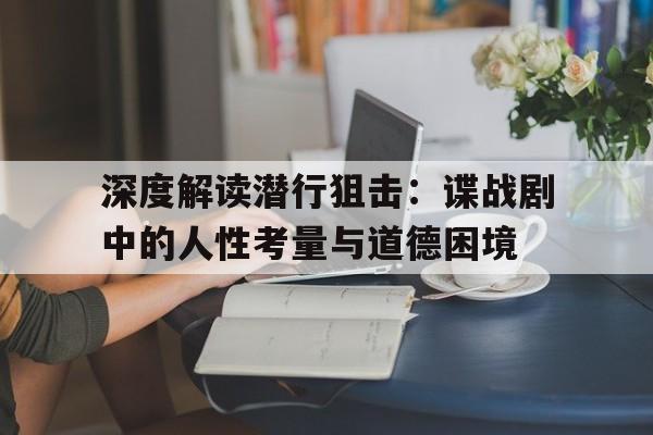 深度解读潜行狙击：谍战剧中的人性考量与道德困境